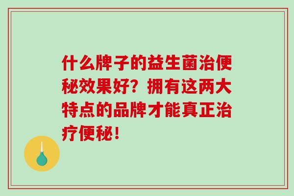 什么牌子的益生菌治便秘效果好？拥有这两大特点的品牌才能真正治疗便秘！