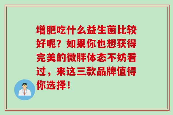 增肥吃什么益生菌比较好呢？如果你也想获得完美的微胖体态不妨看过，来这三款品牌值得你选择！