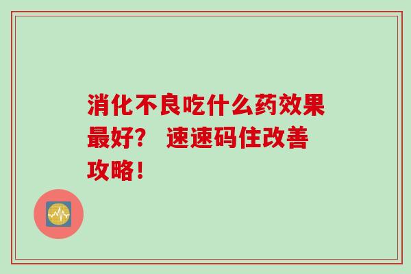 消化不良吃什么药效果最好？ 速速码住改善攻略！