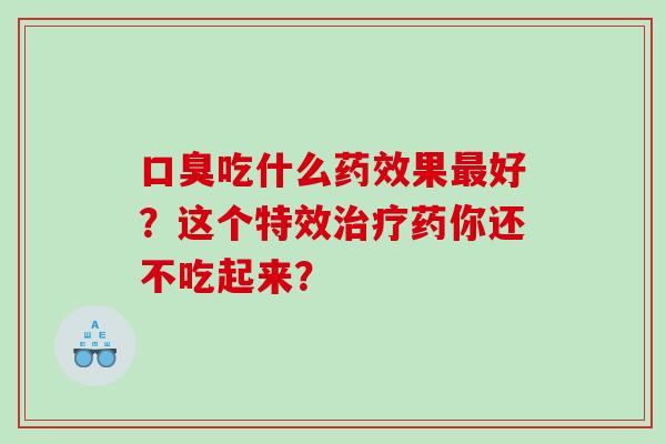 口臭吃什么药效果最好？这个特效治疗药你还不吃起来？