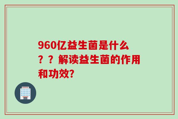 960亿益生菌是什么？？解读益生菌的作用和功效？