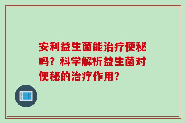 安利益生菌能治疗便秘吗？科学解析益生菌对便秘的治疗作用？