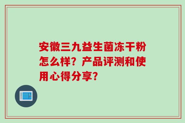 安徽三九益生菌冻干粉怎么样？产品评测和使用心得分享？