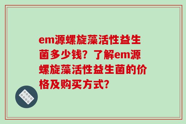 em源螺旋藻活性益生菌多少钱？了解em源螺旋藻活性益生菌的价格及购买方式？