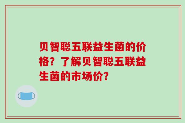 贝智聪五联益生菌的价格？了解贝智聪五联益生菌的市场价？