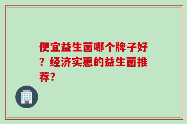 便宜益生菌哪个牌子好？经济实惠的益生菌推荐？