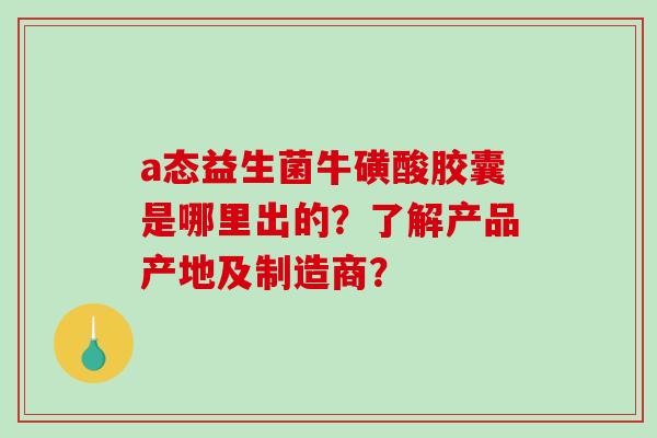a态益生菌牛磺酸胶囊是哪里出的？了解产品产地及制造商？