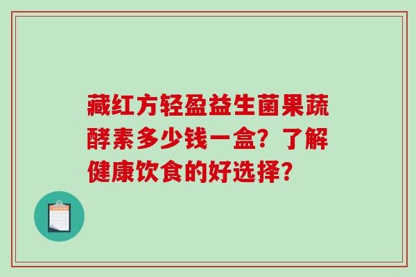 藏红方轻盈益生菌果蔬酵素多少钱一盒？了解健康饮食的好选择？