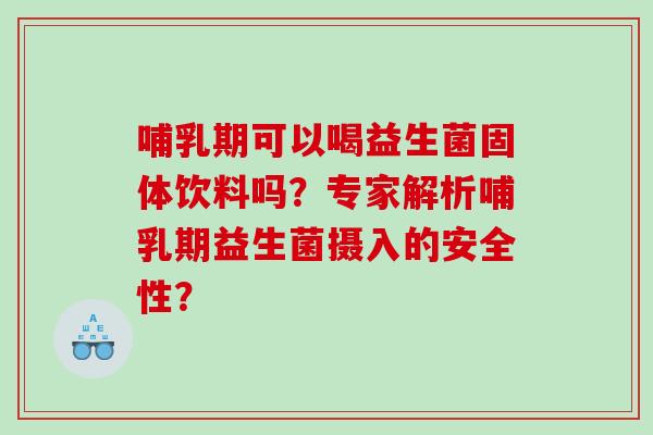 哺乳期可以喝益生菌固体饮料吗？专家解析哺乳期益生菌摄入的安全性？