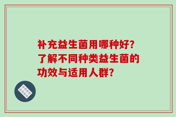补充益生菌用哪种好？了解不同种类益生菌的功效与适用人群？