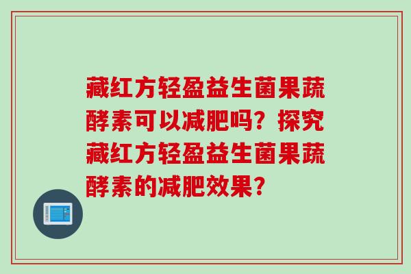 藏红方轻盈益生菌果蔬酵素可以减肥吗？探究藏红方轻盈益生菌果蔬酵素的减肥效果？