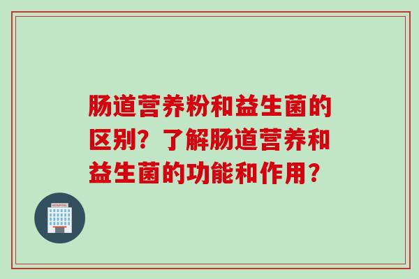 肠道营养粉和益生菌的区别？了解肠道营养和益生菌的功能和作用？