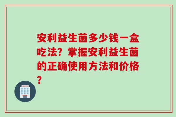 安利益生菌多少钱一盒吃法？掌握安利益生菌的正确使用方法和价格？