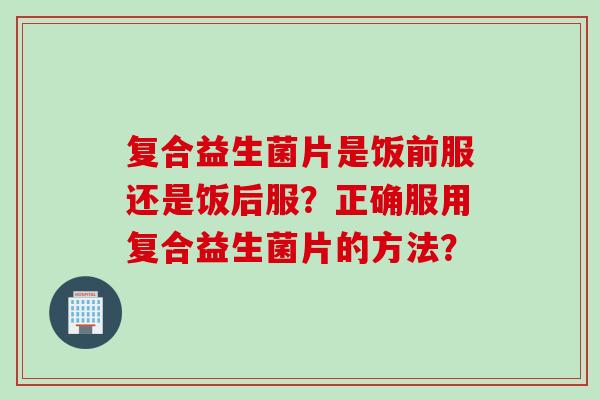 复合益生菌片是饭前服还是饭后服？正确服用复合益生菌片的方法？