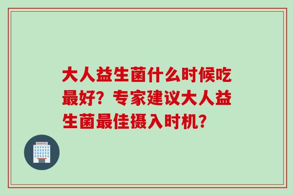 大人益生菌什么时候吃好？专家建议大人益生菌佳摄入时机？