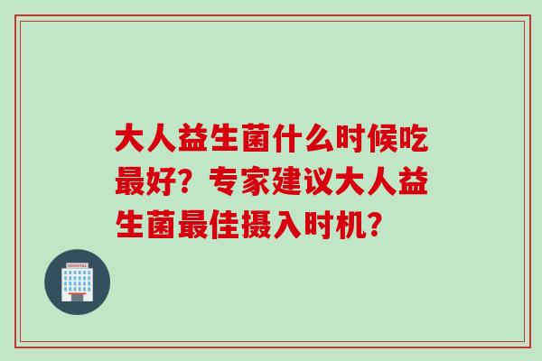 大人益生菌什么时候吃最好？专家建议大人益生菌最佳摄入时机？