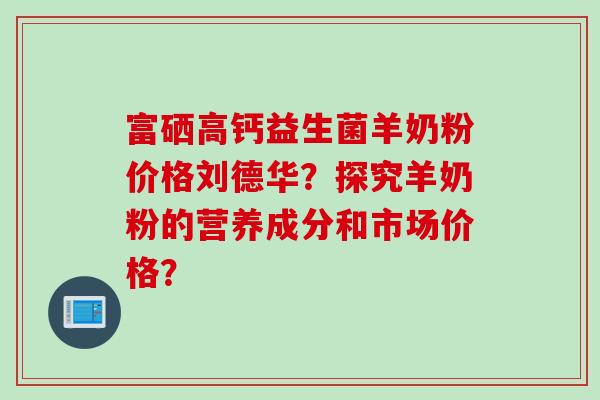 富硒高钙益生菌羊奶粉价格刘德华？探究羊奶粉的营养成分和市场价格？