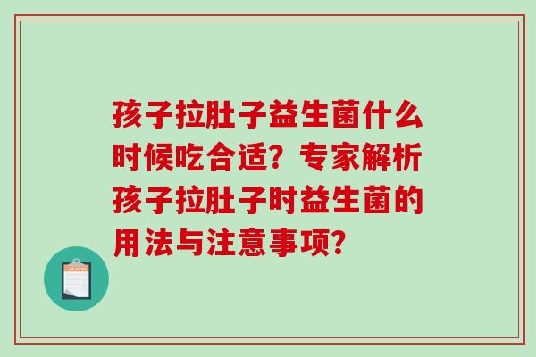 孩子拉肚子益生菌什么时候吃合适？专家解析孩子拉肚子时益生菌的用法与注意事项？