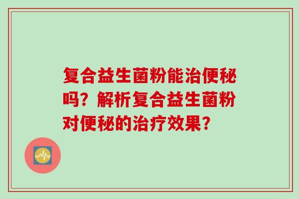 复合益生菌粉能治便秘吗？解析复合益生菌粉对便秘的治疗效果？