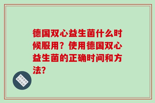 德国双心益生菌什么时候服用？使用德国双心益生菌的正确时间和方法？