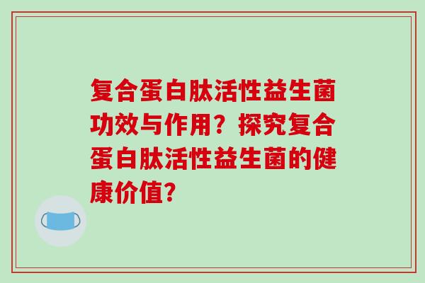 复合蛋白肽活性益生菌功效与作用？探究复合蛋白肽活性益生菌的健康价值？