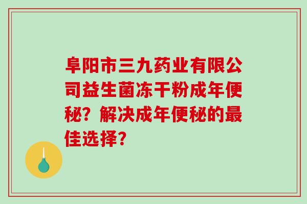 阜阳市三九药业有限公司益生菌冻干粉成年？解决成年的佳选择？