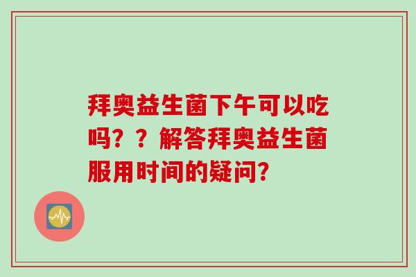 拜奥益生菌下午可以吃吗？？解答拜奥益生菌服用时间的疑问？