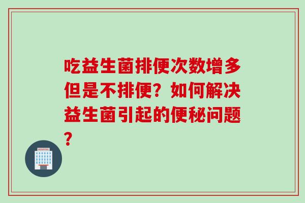 吃益生菌排便次数增多但是不排便？如何解决益生菌引起的便秘问题？