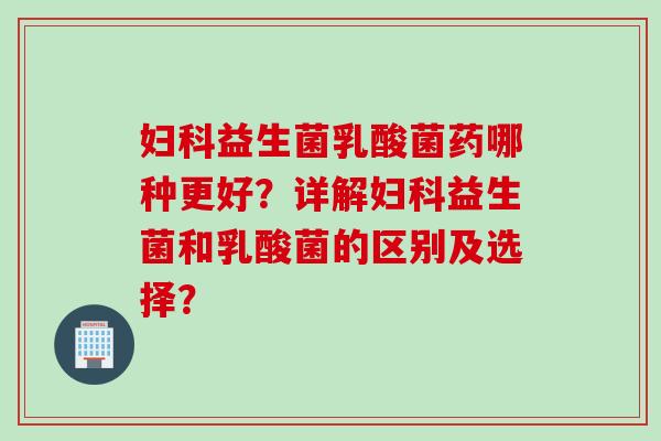 妇科益生菌乳酸菌药哪种更好？详解妇科益生菌和乳酸菌的区别及选择？