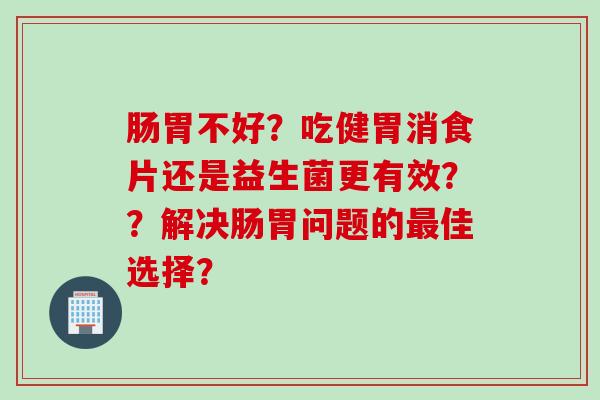 肠胃不好？吃健胃消食片还是益生菌更有效？？解决肠胃问题的最佳选择？