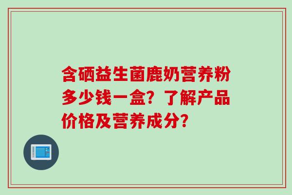 含硒益生菌鹿奶营养粉多少钱一盒？了解产品价格及营养成分？