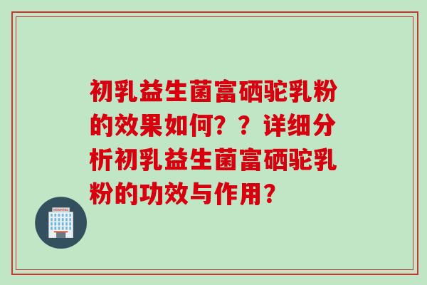 初乳益生菌富硒驼乳粉的效果如何？？详细分析初乳益生菌富硒驼乳粉的功效与作用？