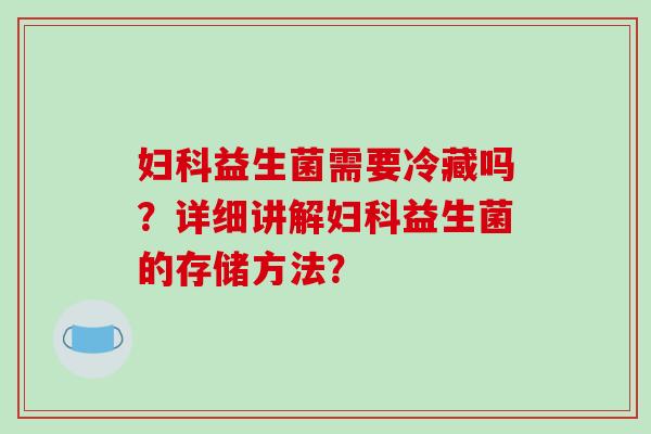 妇科益生菌需要冷藏吗？详细讲解妇科益生菌的存储方法？