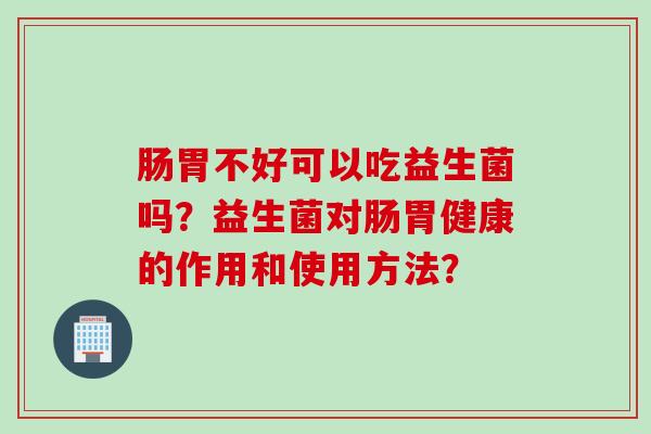 肠胃不好可以吃益生菌吗？益生菌对肠胃健康的作用和使用方法？