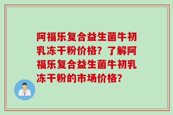 阿福乐复合益生菌牛初乳冻干粉价格？了解阿福乐复合益生菌牛初乳冻干粉的市场价格？