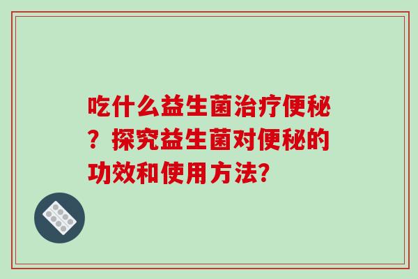 吃什么益生菌治疗便秘？探究益生菌对便秘的功效和使用方法？