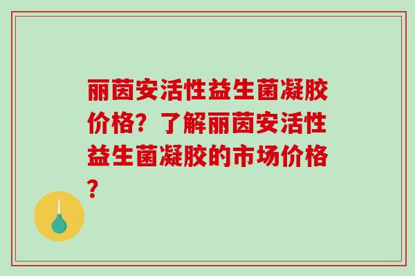 丽茵安活性益生菌凝胶价格？了解丽茵安活性益生菌凝胶的市场价格？