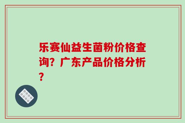 乐赛仙益生菌粉价格查询？广东产品价格分析？