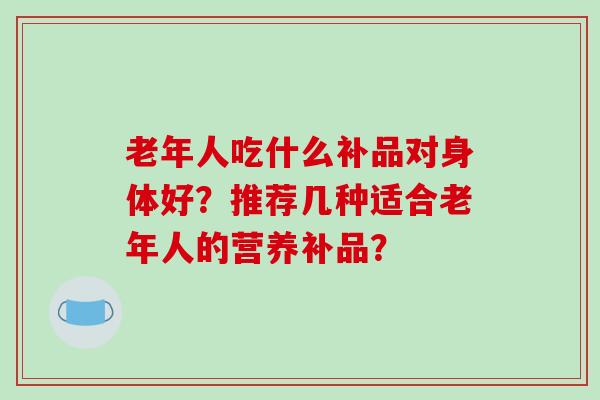 老年人吃什么补品对身体好？推荐几种适合老年人的营养补品？