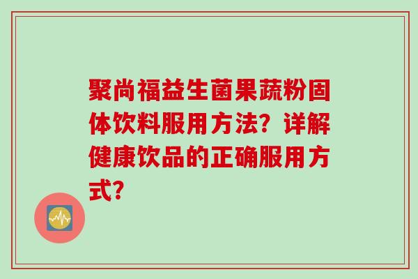 聚尚福益生菌果蔬粉固体饮料服用方法？详解健康饮品的正确服用方式？