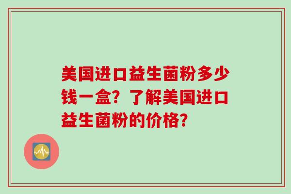 美国进口益生菌粉多少钱一盒？了解美国进口益生菌粉的价格？