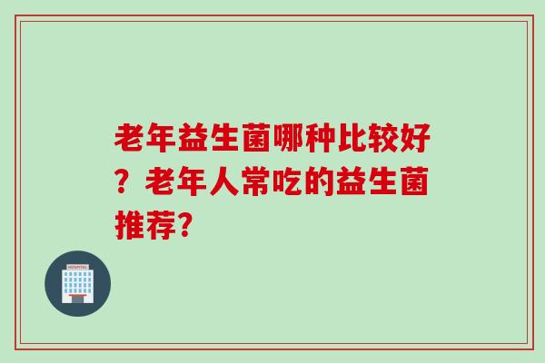 老年益生菌哪种比较好？老年人常吃的益生菌推荐？