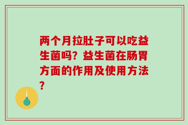 两个月拉肚子可以吃益生菌吗？益生菌在肠胃方面的作用及使用方法？