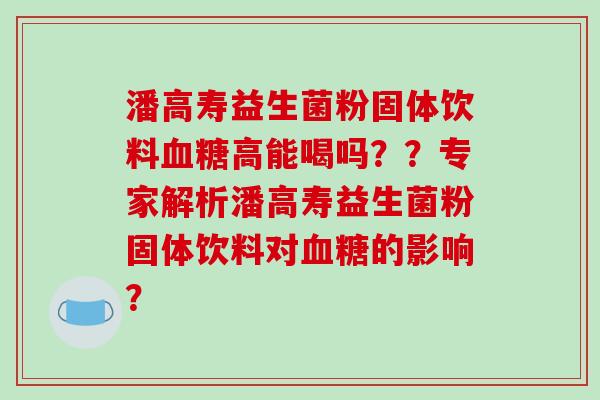 潘高寿益生菌粉固体饮料血糖高能喝吗？？专家解析潘高寿益生菌粉固体饮料对血糖的影响？