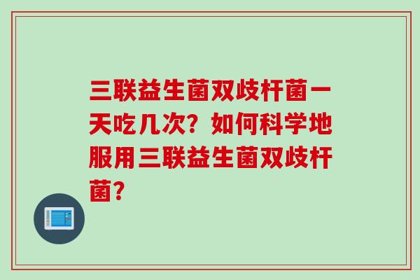 三联益生菌双歧杆菌一天吃几次？如何科学地服用三联益生菌双歧杆菌？