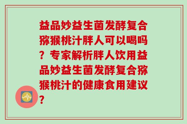 益品妙益生菌发酵复合猕猴桃汁胖人可以喝吗？专家解析胖人饮用益品妙益生菌发酵复合猕猴桃汁的健康食用建议？