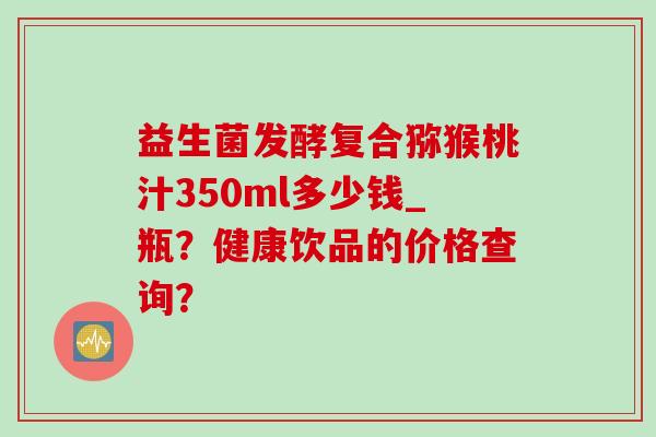 益生菌发酵复合猕猴桃汁350ml多少钱_瓶？健康饮品的价格查询？