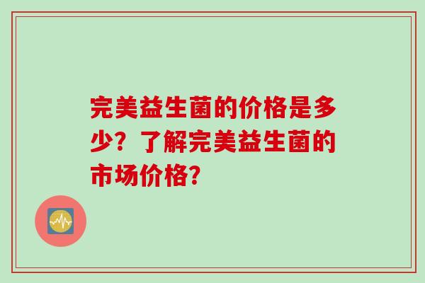 完美益生菌的价格是多少？了解完美益生菌的市场价格？