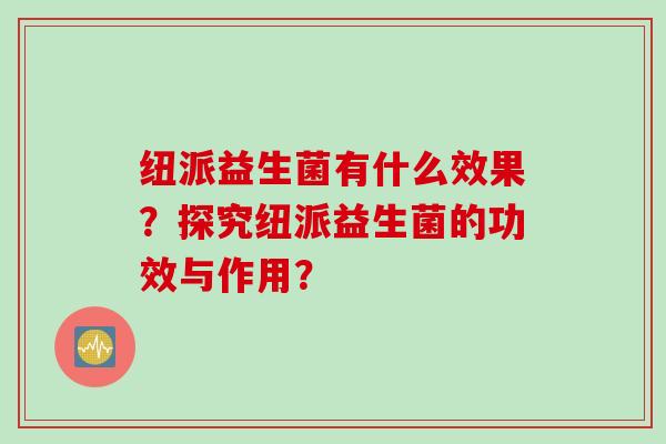 纽派益生菌有什么效果？探究纽派益生菌的功效与作用？