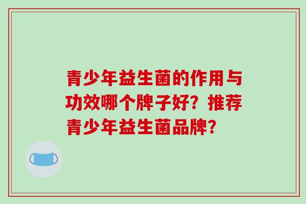 青少年益生菌的作用与功效哪个牌子好？推荐青少年益生菌品牌？